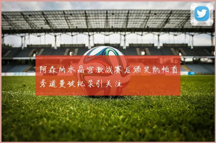 阿森纳水晶宫激战赛后颁奖凯帕首秀道曼破纪录引关注