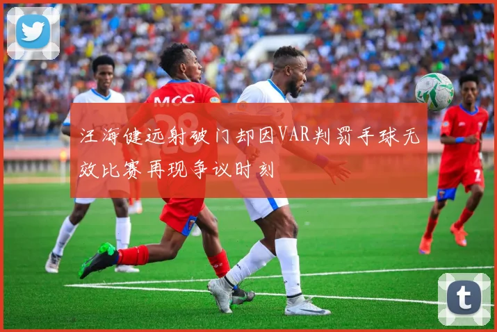 汪海健远射破门却因VAR判罚手球无效比赛再现争议时刻