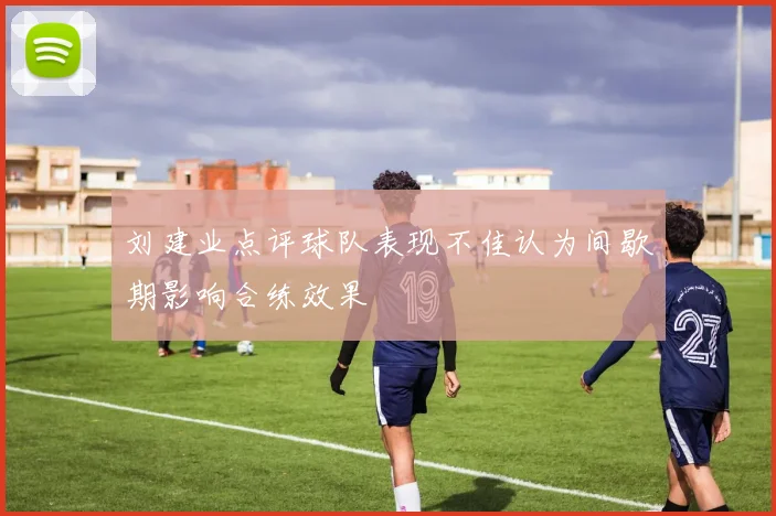 刘建业点评球队表现不佳认为间歇期影响合练效果