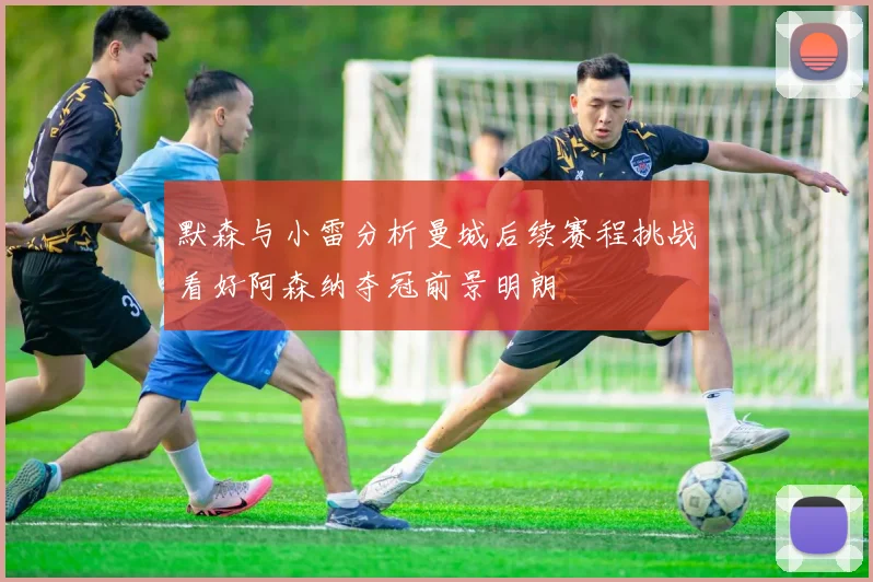 默森与小雷分析曼城后续赛程挑战看好阿森纳夺冠前景明朗
