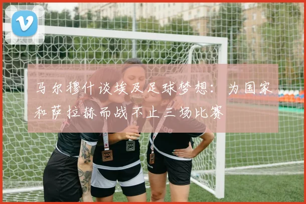 马尔穆什谈埃及足球梦想：为国家和萨拉赫而战不止三场比赛