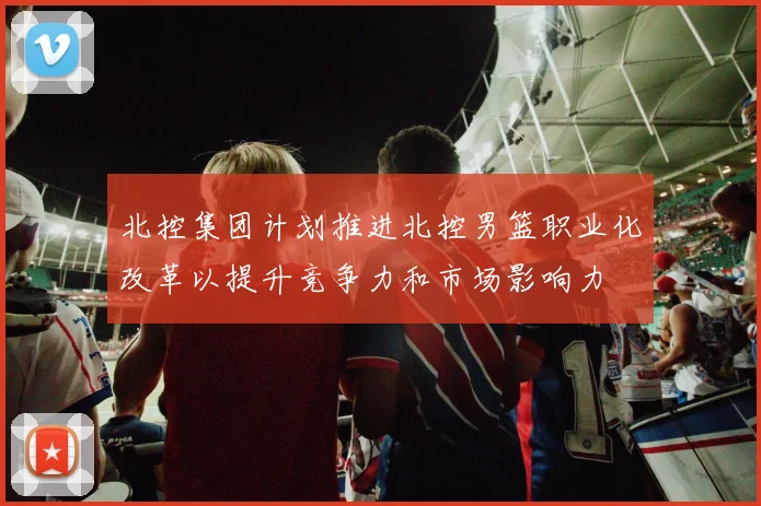 北控集团计划推进北控男篮职业化改革以提升竞争力和市场影响力