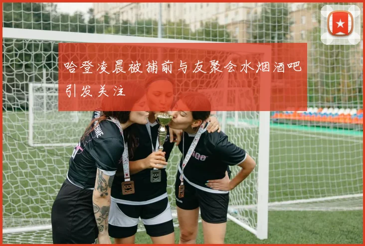 哈登凌晨被捕前与友聚会水烟酒吧引发关注
