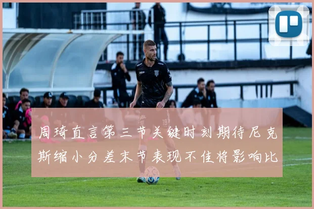 周琦直言第三节关键时刻期待尼克斯缩小分差末节表现不佳将影响比赛结果