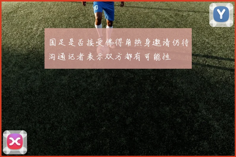 国足是否接受佛得角热身邀请仍待沟通记者表示双方都有可能性