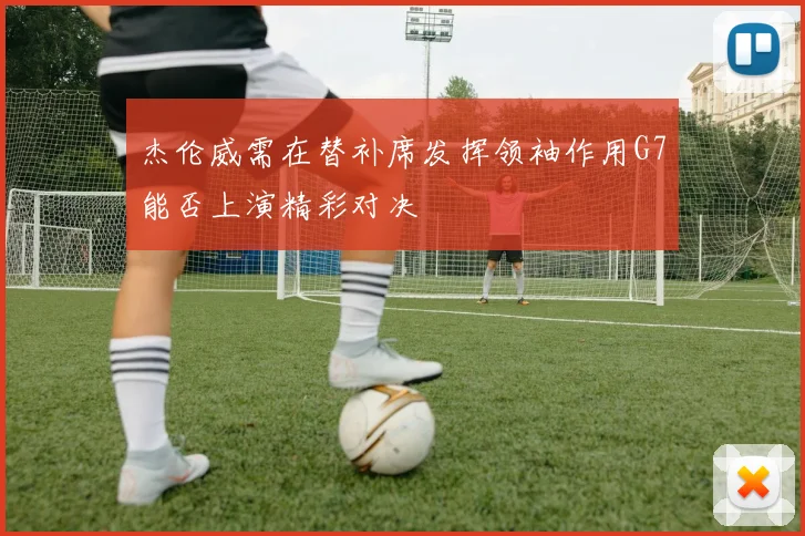 杰伦威需在替补席发挥领袖作用G7能否上演精彩对决